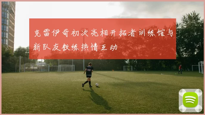 克雷伊奇初次亮相开拓者训练馆与新队友教练热情互动