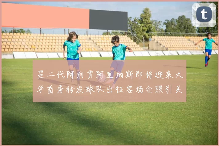 星二代阿利贾阿里纳斯即将迎来大学首秀转发球队出征客场合照引关注