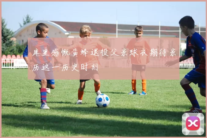 库里感慨黄蜂退役父亲球衣期待亲历这一历史时刻