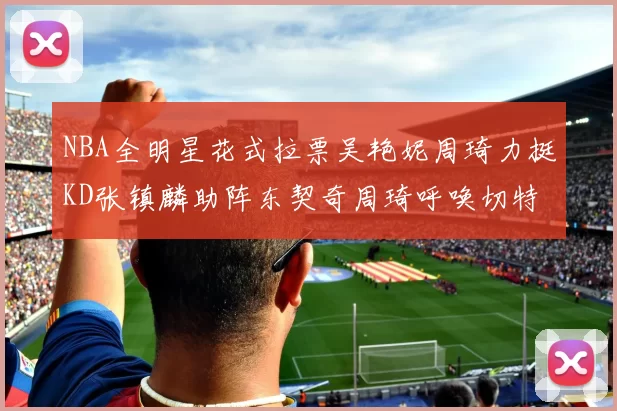 NBA全明星花式拉票吴艳妮周琦力挺KD张镇麟助阵东契奇周琦呼唤切特共襄盛举
