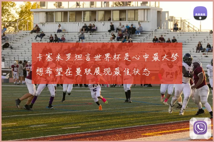 卡塞米罗坦言世界杯是心中最大梦想希望在曼联展现最佳状态
