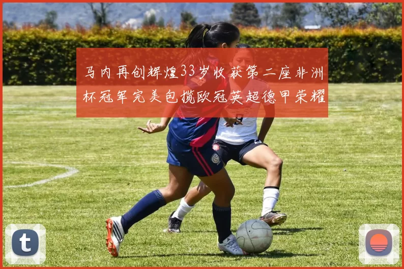 马内再创辉煌33岁收获第二座非洲杯冠军完美包揽欧冠英超德甲荣耀