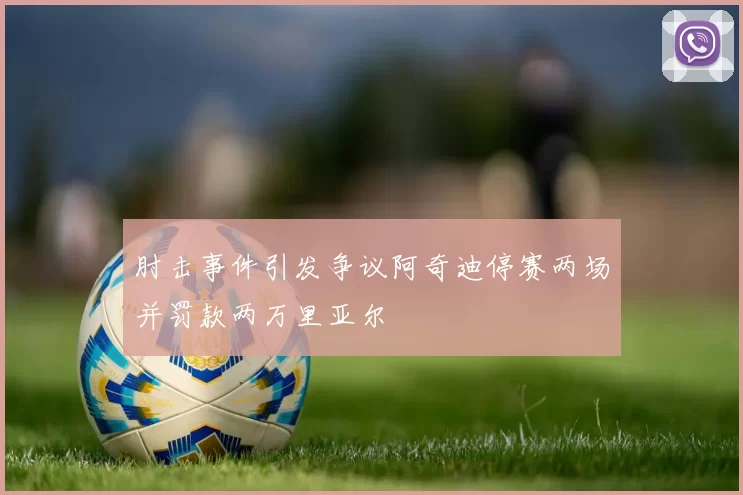 肘击事件引发争议阿奇迪停赛两场并罚款两万里亚尔