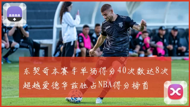东契奇本赛季单场得分40次数达8次超越爱德华兹独占NBA得分榜首