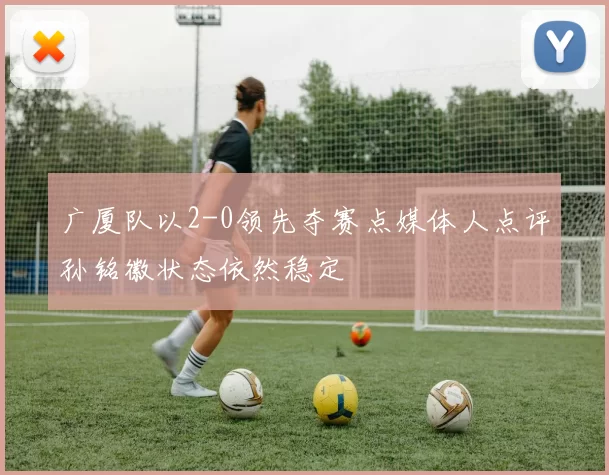 广厦队以2-0领先夺赛点媒体人点评孙铭徽状态依然稳定